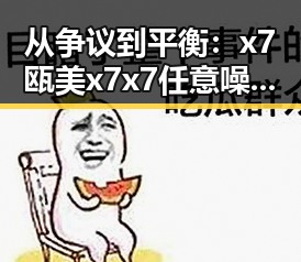 从争议到平衡：x7瓯美x7x7任意噪在铜陵市的最新发展