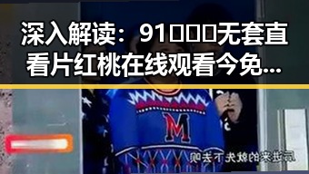 深入解读：91❌❌❌无套直看片红桃在线观看今免费版的现状与背景