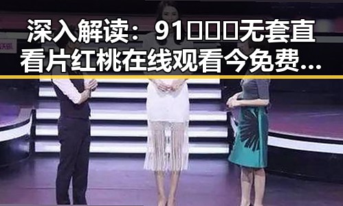深入解读：91❌❌❌无套直看片红桃在线观看今免费版的现状与背景