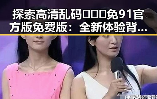 探索高清乱码🔞❌♋免91官方版免费版：全新体验背后的深度解读