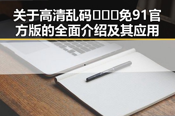 关于高清乱码🔞❌♋免91官方版的全面介绍及其应用