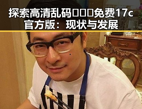 探索高清乱码🔞❌♋免费17c官方版：现状与发展