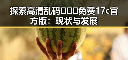 探索高清乱码🔞❌♋免费17c官方版：现状与发展
