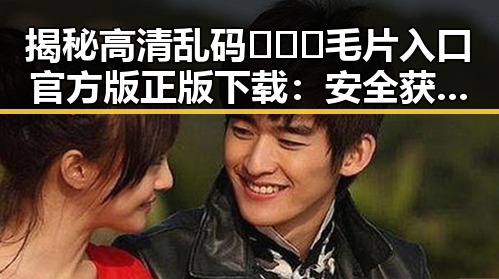 揭秘高清乱码🔞❌♋毛片入口官方版正版下载:安全获取的最佳途径