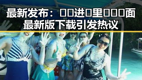 最新发布：🔞🍌进🍑里❌❌❌面最新版下载引发热议