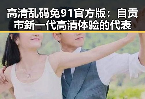 高清乱码免91官方版:自贡市新一代高清体验的代表
