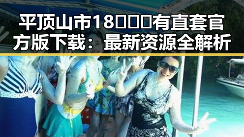 平顶山市18❌❌❌有直套官方版下载：最新资源全解析