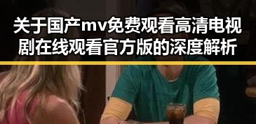 关于国产mv免费观看高清电视剧在线观看官方版的深度解析