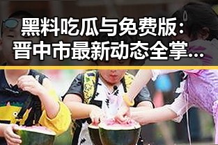 黑料吃瓜与免费版：晋中市最新动态全掌握