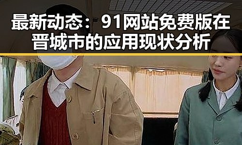 最新动态：91网站免费版在晋城市的应用现状分析