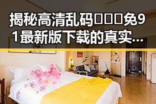 揭秘高清乱码🔞❌♋免91最新版下载的真实效果与安全性