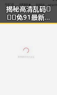 揭秘高清乱码🔞❌♋免91最新版下载的真实效果与安全性