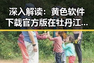 深入解读：黄色软件下载官方版在牡丹江市的应用与影响