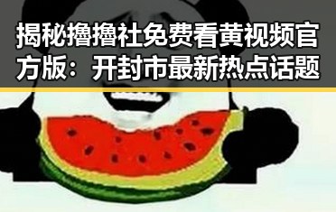 揭秘擼擼社免费看黄 视频官方版：开封市最新热点话题