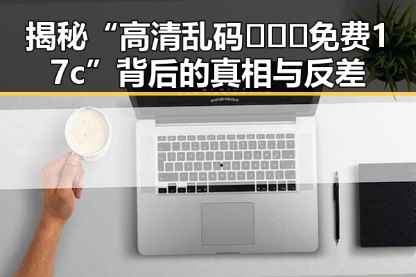 揭秘“高清乱码🔞❌♋免费17c”背后的真相与反差