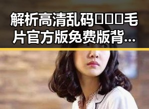 解析高清乱码🔞❌♋毛片官方版免费版背后的秘密与变化