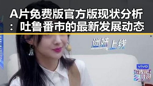 A片免费版官方版现状分析：吐鲁番市的最新发展动态
