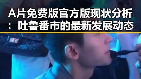 A片免费版官方版现状分析：吐鲁番市的最新发展动态