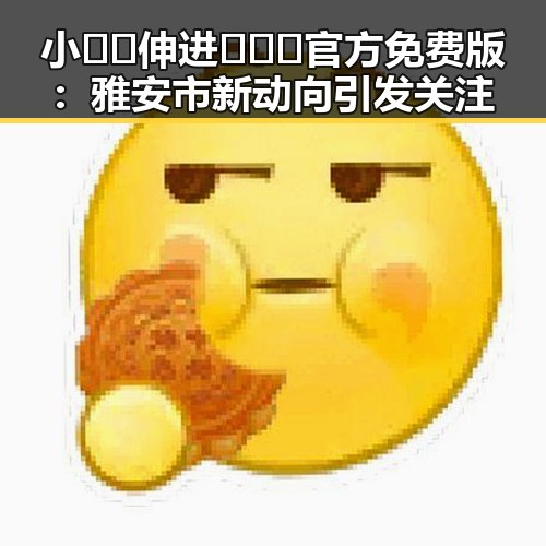 小🐔🐔伸进🈲🔞🔞官方免费版：雅安市新动向引发关注