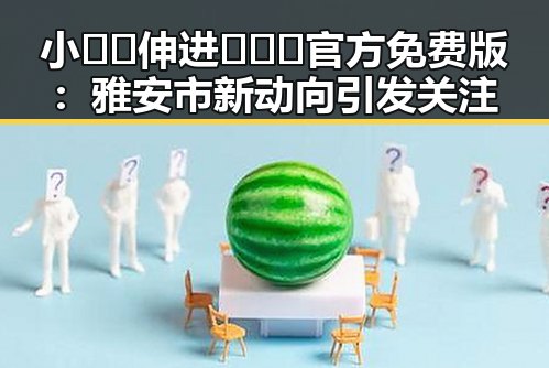 小🐔🐔伸进🈲🔞🔞官方免费版：雅安市新动向引发关注