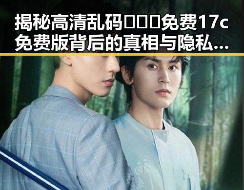 揭秘高清乱码🔞❌♋免费17c免费版背后的真相与隐私困扰