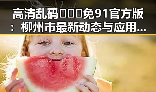 高清乱码🔞❌♋免91官方版：柳州市最新动态与应用解析