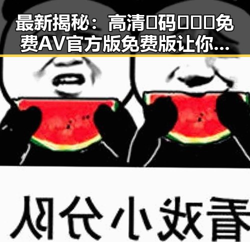 最新揭秘：高清🈚码🔞❌♋免费AV官方版免费版让你直观了解娱乐圈内幕