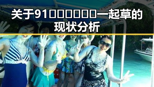 关于91🍆🍑🔞❌❌❌一起草的现状分析