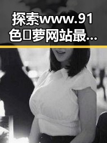 探索www.91色😍萝网站最新版下载：新体验引领潮流