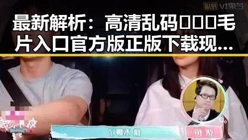 最新解析：高清乱码🔞❌♋毛片入口官方版正版下载现状及其影响