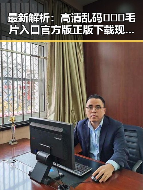 最新解析：高清乱码🔞❌♋毛片入口官方版正版下载现状及其影响