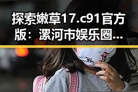 探索嫩草17.c 91官方版：漯河市娱乐圈的最新动态