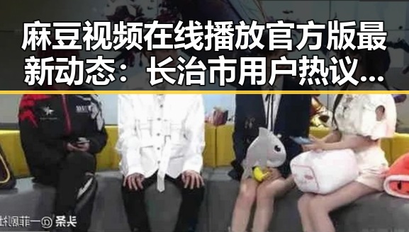 麻豆视频在线播放官方版最新动态：长治市用户热议视频资源