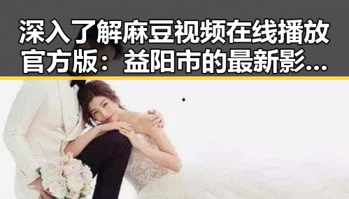 深入了解麻豆视频在线播放官方版：益阳市的最新影视体验