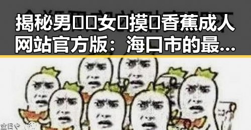 揭秘男🍌❌女🍑摸🐻香蕉成人网站官方版：海口市的最新动态
