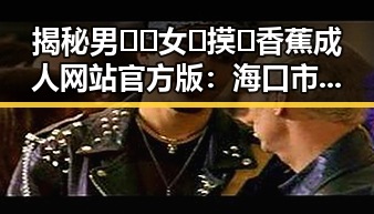 揭秘男🍌❌女🍑摸🐻香蕉成人网站官方版：海口市的最新动态