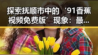 探索抚顺市中的‘91香蕉视频免费版’现象：最新趋势与行业变革