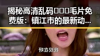 揭秘高清乱码🔞❌♋毛片免费版：镇江市的最新动态与资源分析