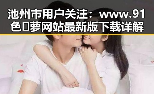 池州市用户关注：www.91色😍萝网站最新版下载详解