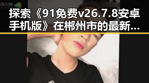 探索《91免费v26.7.8 安卓手机版》在郴州市的最新动态