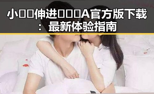 小🐔🐔伸进🈲🔞🔞A官方版下载：最新体验指南