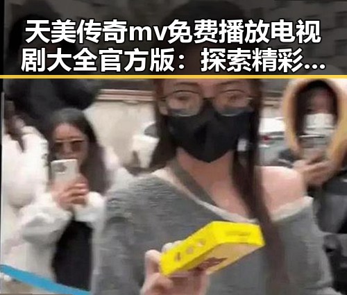 天美传奇mv免费播放电视剧大全官方版：探索精彩影视内容
