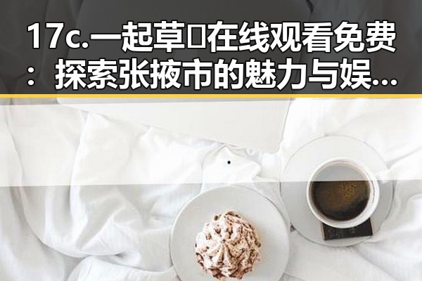 17c.一起草🌿在线观看免费：探索张掖市的魅力与娱乐新体验