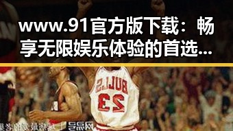 www.91官方版下载：畅享无限娱乐体验的首选平台