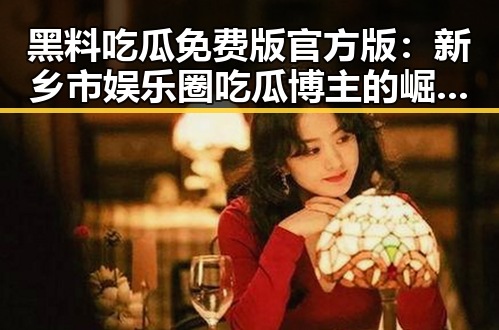 黑料吃瓜免费版官方版:新乡市娱乐圈吃瓜博主的崛起之路