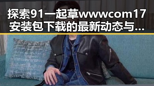 探索91 一起草wwwcom17安装包下载的最新动态与应用
