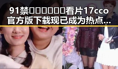 91禁🍆🍑🔞❌❌❌看片17cco官方版下载现已成为热点话题