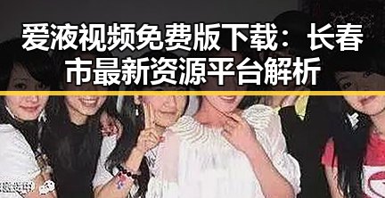 爱液视频免费版下载：长春市最新资源平台解析