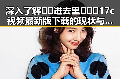 深入了解🔞🍌进去里❌❌❌17c视频最新版下载的现状与风险