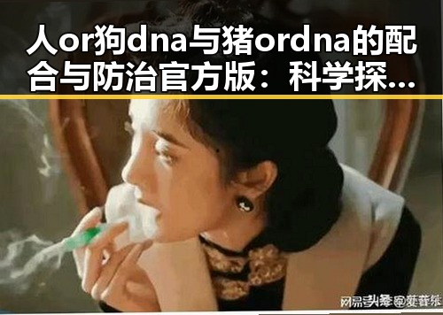 人or狗dna与猪ordna的配合与防治官方版：科学探索与应用分析